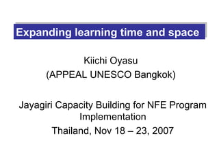 Expanding learning time and space
Expanding learning time and space

            Kiichi Oyasu
      (APPEAL UNESCO Bangkok)


Jayagiri Capacity Building for NFE Program
              Implementation
        Thailand, Nov 18 – 23, 2007
 
