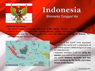 Bhinneka Tunggal Ika

History & Fast Facts:
• The world’s largest archipelago with over 17,000 islands. However, only 9,000 islands are
 inhabited include 5 big islands: Java, Sumatra, Borneo, Celebes, and Papua.
• Indonesia has over 491 ethnic groups, who speak 567 different languages or dialects. The
  national language: Bahasa Indonesia.

                                                  • Indonesia is the fourth most populated
                                                    country in the world with a population of
                                                    238 million people (2005) living on an area
                                                    of 1,904,443 km2.
                                                  • Indonesia stretches 5,100 km along the
                                                    equator (one-sixth of the circumference of
                                                    the earth) between Australia and Asia
                                                    and is bordered by the Pacific and Indian
                                                    Oceans at the Equator.

                                                                                 © TammyTiffany 2010
 
