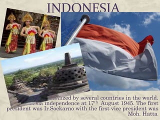 INDONESIA




 Indonesia was colonized by several countries in the world.
    Indonesia independence at 17th August 1945. The first
president was Ir.Soekarno with the first vice president was
                                                Moh. Hatta.
 