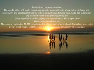 Bali defines the word paradise.
  The combination of friendly, hospitable people, a magnificently visual culture infused with
 spirituality, and spectacular beaches with great surfing and diving have made Bali Indonesia's
                           unparalleled, number-one tourist attraction.
               Unlike any other island in largely Muslim Indonesia, Bali is a pocket of
                                     Hindu religion and culture.
There are an estimated 20,000 temples on the island, each of which holds festivals at least twice
        a year, which means that there are festivities going on almost anywhere you go.
 