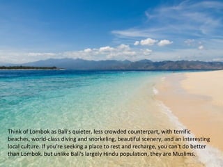 Think of Lombok as Bali's quieter, less crowded counterpart, with terrific
beaches, world-class diving and snorkeling, beautiful scenery, and an interesting
local culture. If you're seeking a place to rest and recharge, you can't do better
than Lombok. but unlike Bali's largely Hindu population, they are Muslims.
 