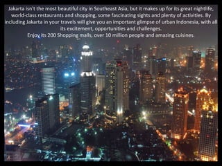 Jakarta isn't the most beautiful city in Southeast Asia, but it makes up for its great nightlife,
   world-class restaurants and shopping, some fascinating sights and plenty of activities. By
including Jakarta in your travels will give you an important glimpse of urban Indonesia, with all
                          its excitement, opportunities and challenges.
           Enjoy its 200 Shopping malls, over 10 million people and amazing cuisines.
 