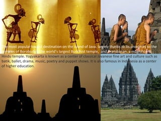 The most popular tourist destination on the island of Java. largely thanks to its proximity to the
temples of Borobudur, the world’s largest Buddhist temple, and Prambanan, a magnificent
Hindu temple. Yogyakarta is known as a center of classical Javanese fine art and culture such as
batik, ballet, drama, music, poetry and puppet shows. It is also famous in Indonesia as a center
of higher education.
 