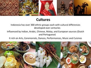 Cultures
    Indonesia has over 300 ethnic groups each with cultural differences
                           developed over centuries
Influenced by Indian, Arabic, Chinese, Malay, and European sources (Dutch
                                and Portuguese)
  It rich on Arts, Ceremonials, Dances, Performances, Music and Cuisines
 