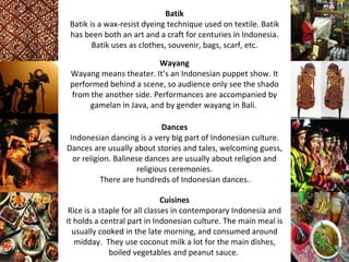 Batik
 Batik is a wax-resist dyeing technique used on textile. Batik
 has been both an art and a craft for centuries in Indonesia.
        Batik uses as clothes, souvenir, bags, scarf, etc.

                         Wayang
 Wayang means theater. It’s an Indonesian puppet show. It
 performed behind a scene, so audience only see the shado
 from the another side. Performances are accompanied by
      gamelan in Java, and by gender wayang in Bali.

                              Dances
 Indonesian dancing is a very big part of Indonesian culture.
Dances are usually about stories and tales, welcoming guess,
  or religion. Balinese dances are usually about religion and
                      religious ceremonies.
           There are hundreds of Indonesian dances.

                               Cuisines
 Rice is a staple for all classes in contemporary Indonesia and
it holds a central part in Indonesian culture. The main meal is
  usually cooked in the late morning, and consumed around
   midday. They use coconut milk a lot for the main dishes,
              boiled vegetables and peanut sauce.
 