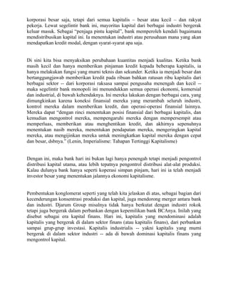 korporasi besar saja, tetapi dari semua kapitalis – besar atau kecil – dan rakyat
pekerja. Lewat segelintir bank ini, mayoritas kapital dari berbagai industri bergerak
keluar masuk. Sebagai “penjaga pintu kapital”, bank memperoleh kendali bagaimana
mendistribusikan kapital ini. Ia menentukan industri atau perusahaan mana yang akan
mendapatkan kredit modal, dengan syarat-syarat apa saja.


Di sini kita bisa menyaksikan perubahaan kuantitas menjadi kualitas. Ketika bank
masih kecil dan hanya memberikan pinjaman kredit kepada beberapa kapitalis, ia
hanya melakukan fungsi yang murni teknis dan sekunder. Ketika ia menjadi besar dan
bertanggungjawab memberikan kredit pada ribuan bahkan ratusan ribu kapitalis dari
berbagai sektor -- dari korporasi raksasa sampai pengusaha menengah dan kecil --
maka segelintir bank monopoli ini menundukkan semua operasi ekonomi, komersial
dan industrial, di bawah kehendaknya. Ini mereka lakukan dengan berbagai cara, yang
dimungkinkan karena koneksi finansial mereka yang merambah seluruh industri,
kontrol mereka dalam memberikan kredit, dan operasi-operasi finansial lainnya.
Mereka dapat “dengan rinci menentukan posisi finansial dari berbagai kapitalis, dan
kemudian mengontrol mereka, mempengaruhi mereka dengan mempersempit atau
memperluas, memberikan atau menghentikan kredit, dan akhirnya sepenuhnya
menentukan nasib mereka, menentukan pendapatan mereka, mengeringkan kapital
mereka, atau mengijinkan mereka untuk meningkatkan kapital mereka dengan cepat
dan besar, dsbnya.” (Lenin, Imperialisme: Tahapan Tertinggi Kapitalisme)


Dengan ini, maka bank hari ini bukan lagi hanya penengah tetapi menjadi pengontrol
distribusi kapital utama, atau lebih tepatnya pengontrol distribusi alat-alat produksi.
Kalau dulunya bank hanya seperti koperasi simpan pinjam, hari ini ia telah menjadi
investor besar yang menentukan jalannya ekonomi kapitalisme.


Pembentukan konglomerat seperti yang telah kita jelaskan di atas, sebagai bagian dari
kecenderungan konsentrasi produksi dan kapital, juga mendorong merger antara bank
dan industri. Djarum Group misalnya tidak hanya berkutat dengan industri rokok
tetapi juga bergerak dalam perbankan dengan kepemilikan bank BCAnya. Inilah yang
disebut sebagai era kapital finans. Hari ini, kapitalis yang mendominasi adalah
kapitalis yang bergerak di dalam sektor finans (atau kapitalis finans), dari perbankan
sampai grup-grup investasi. Kapitalis industrialis -- yakni kapitalis yang murni
bergerak di dalam sektor industri -- ada di bawah dominasi kapitalis finans yang
mengontrol kapital.
 