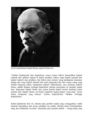 Lenin menjelaskan kapital finans seperti berikut ini:


“Adalah karakteristik dari kapitalisme secara umum bahwa kepemilikan kapital
terpisah dari aplikasi kapital di dalam produksi, bahwa uang kapital terpisah dari
kapital industri atau produksi, dan bahwa para rentenir yang pendapatan utamanya
datang dari uang kapital terpisah dari para pengusaha dan dari semua orang yang
terlibat langsung dalam manajemen kapital. Imperialisme, atau dominasi kapital
finans, adalah tahapan tertinggi kapitalisme dimana pemisahan ini menjadi sangat
luas. Supremasi kapital finans atas semua bentuk kapital berarti dominasi kaum
rentenir dan oligarki finans; ini berarti segelintir negara-negara “yang kuat” secara
finans menguasai yang lainnya.” (Lenin, Imperialisme: Tahapan Tertinggi
Kapitalisme)


Inilah kapitalisme hari ini, dimana para pemilik modal yang sesungguhnya sudah
terpisah sepenuhnya dari proses produksi itu sendiri. Mereka hanya meminjamkan
uang dan melakukan investasi. Sementara para pemilik pabrik -- orang-orang yang
 