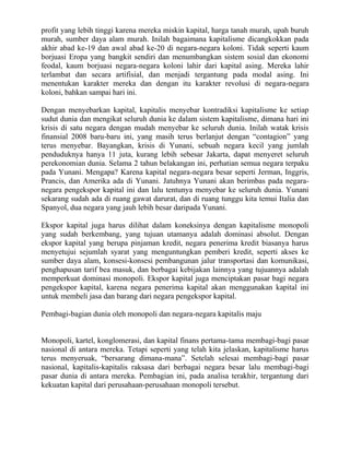 profit yang lebih tinggi karena mereka miskin kapital, harga tanah murah, upah buruh
murah, sumber daya alam murah. Inilah bagaimana kapitalisme dicangkokkan pada
akhir abad ke-19 dan awal abad ke-20 di negara-negara koloni. Tidak seperti kaum
borjuasi Eropa yang bangkit sendiri dan menumbangkan sistem sosial dan ekonomi
feodal, kaum borjuasi negara-negara koloni lahir dari kapital asing. Mereka lahir
terlambat dan secara artifisial, dan menjadi tergantung pada modal asing. Ini
menentukan karakter mereka dan dengan itu karakter revolusi di negara-negara
koloni, bahkan sampai hari ini.

Dengan menyebarkan kapital, kapitalis menyebar kontradiksi kapitalisme ke setiap
sudut dunia dan mengikat seluruh dunia ke dalam sistem kapitalisme, dimana hari ini
krisis di satu negara dengan mudah menyebar ke seluruh dunia. Inilah watak krisis
finansial 2008 baru-baru ini, yang masih terus berlanjut dengan “contagion” yang
terus menyebar. Bayangkan, krisis di Yunani, sebuah negara kecil yang jumlah
penduduknya hanya 11 juta, kurang lebih sebesar Jakarta, dapat menyeret seluruh
perekonomian dunia. Selama 2 tahun belakangan ini, perhatian semua negara terpaku
pada Yunani. Mengapa? Karena kapital negara-negara besar seperti Jerman, Inggris,
Prancis, dan Amerika ada di Yunani. Jatuhnya Yunani akan berimbas pada negara-
negara pengekspor kapital ini dan lalu tentunya menyebar ke seluruh dunia. Yunani
sekarang sudah ada di ruang gawat darurat, dan di ruang tunggu kita temui Italia dan
Spanyol, dua negara yang jauh lebih besar daripada Yunani.

Ekspor kapital juga harus dilihat dalam koneksinya dengan kapitalisme monopoli
yang sudah berkembang, yang tujuan utamanya adalah dominasi absolut. Dengan
ekspor kapital yang berupa pinjaman kredit, negara penerima kredit biasanya harus
menyetujui sejumlah syarat yang menguntungkan pemberi kredit, seperti akses ke
sumber daya alam, konsesi-konsesi pembangunan jalur transportasi dan komunikasi,
penghapusan tarif bea masuk, dan berbagai kebijakan lainnya yang tujuannya adalah
memperkuat dominasi monopoli. Ekspor kapital juga menciptakan pasar bagi negara
pengekspor kapital, karena negara penerima kapital akan menggunakan kapital ini
untuk membeli jasa dan barang dari negara pengekspor kapital.

Pembagi-bagian dunia oleh monopoli dan negara-negara kapitalis maju


Monopoli, kartel, konglomerasi, dan kapital finans pertama-tama membagi-bagi pasar
nasional di antara mereka. Tetapi seperti yang telah kita jelaskan, kapitalisme harus
terus menyeruak, “bersarang dimana-mana”. Setelah selesai membagi-bagi pasar
nasional, kapitalis-kapitalis raksasa dari berbagai negara besar lalu membagi-bagi
pasar dunia di antara mereka. Pembagian ini, pada analisa terakhir, tergantung dari
kekuatan kapital dari perusahaan-perusahaan monopoli tersebut.
 