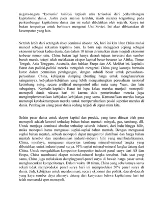 negara-negara “komunis” lainnya terpisah atau terisolasi dari perkembangan
kapitalisme dunia. Justru pada analisa terakhir, nasib mereka tergantung pada
perkembangan kapitalisme dunia dan ini sudah dibuktikan oleh sejarah. Karya ini
bukan tempatnya untuk berbicara mengenai Uni Soviet. Ini akan dibicarakan di
kesempatan yang lain.


Setelah lebih dari setengah abad dominasi absolut AS, hari ini kita lihat China mulai
muncul sebagai kekuatan kapitalis baru. Ia baru saja menggeser Jepang sebagai
ekonomi terbesar kedua dunia, dan dalam 10 tahun diramalkan akan menjadi ekonomi
terbesar nomor satu. China bukan lagi hanya daerah tujuan investasi dan sumber
buruh murah, tetapi telah melakukan ekspor kapital besar-besaran ke Afrika, Timur
Tengah, Asia Tenggara, Australia, dan bahkan Eropa dan AS. Melihat ini, kapitalis
Barat dan politisi-politisi mereka mengeluh mengenai China yang katanya bermain
kotor dalam permainan perdagangan, dengan subsidi besar untuk perusahaan-
perusahaan China, kebijakan dumping (banting harga untuk menghancurkan
saingannya), kebijakan-kebijakan yang lebih menguntungkan perusahaan nasional
ketimbang asing, secara artifisial mengontrol nilai mata uang Yuan, dan lain
sebagainya. Kapitalis-kapitalis Barat ini lupa kalau mereka menjadi monopoli-
monopoli dunia raksasa hari ini karena dulu pemerintahan mereka juga
mengimplementasikan kebijakan-kebijakan yang sama. Kemunafikan mereka hanya
menutupi ketidakmampuan mereka untuk mempertahankan posisi superior mereka di
dunia. Pembagian ulang pasar dunia sedang terjadi di depan mata kita.


Selain pasar dunia untuk ekspor kapital dan produk, yang terus diincar oleh para
monopoli adalah kontrol terhadap bahan-bahan mentah: minyak, gas, tambang, dll.
Untuk menjaga dominasi absolut terhadap seluruh industri, dari hulu hingga hilir,
maka monopoli harus menguasai suplai-suplai bahan mentah. Dengan menguasai
suplai bahan mentah, sebuah monopoli dapat mengontrol distribusi dan harga bahan
mentah tersebut dan mendominasi industri-industri hilir yang membutuhkannya.
China, misalnya, menguasai mayoritas tambang mineral-mineral langka yang
dibutuhkan untuk industri panel surya. 95% suplai mineral-mineral langka datang dari
China. Untuk mengalahkan kompetitor-kompetitor industri panel surya dari AS dan
Eropa, China membatasi ekspor mineral-mineral langka tersebut. Pada saat yang
sama, China juga melakukan dumpingpanel-panel surya di bawah harga pasar untuk
menghancurkan kompetitornya. Dalam waktu 10 tahun, China yang sebelumnya sama
sekali tidak memproduksi panel surya hari ini memproduksi 50% panel surya di
dunia. Jadi, kebijakan untuk mendominasi, secara ekonomi dan politik, daerah-daerah
yang kaya sumber daya alamnya datang dari kenyataan bahwa kapitalisme hari ini
telah memasuki epos monopoli.
 