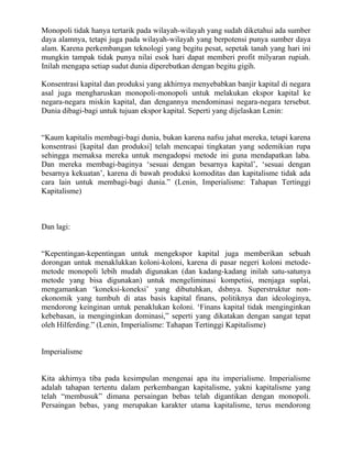 Monopoli tidak hanya tertarik pada wilayah-wilayah yang sudah diketahui ada sumber
daya alamnya, tetapi juga pada wilayah-wilayah yang berpotensi punya sumber daya
alam. Karena perkembangan teknologi yang begitu pesat, sepetak tanah yang hari ini
mungkin tampak tidak punya nilai esok hari dapat memberi profit milyaran rupiah.
Inilah mengapa setiap sudut dunia diperebutkan dengan begitu gigih.

Konsentrasi kapital dan produksi yang akhirnya menyebabkan banjir kapital di negara
asal juga mengharuskan monopoli-monopoli untuk melakukan ekspor kapital ke
negara-negara miskin kapital, dan dengannya mendominasi negara-negara tersebut.
Dunia dibagi-bagi untuk tujuan ekspor kapital. Seperti yang dijelaskan Lenin:


“Kaum kapitalis membagi-bagi dunia, bukan karena nafsu jahat mereka, tetapi karena
konsentrasi [kapital dan produksi] telah mencapai tingkatan yang sedemikian rupa
sehingga memaksa mereka untuk mengadopsi metode ini guna mendapatkan laba.
Dan mereka membagi-baginya „sesuai dengan besarnya kapital‟, „sesuai dengan
besarnya kekuatan‟, karena di bawah produksi komoditas dan kapitalisme tidak ada
cara lain untuk membagi-bagi dunia.” (Lenin, Imperialisme: Tahapan Tertinggi
Kapitalisme)



Dan lagi:


“Kepentingan-kepentingan untuk mengekspor kapital juga memberikan sebuah
dorongan untuk menaklukkan koloni-koloni, karena di pasar negeri koloni metode-
metode monopoli lebih mudah digunakan (dan kadang-kadang inilah satu-satunya
metode yang bisa digunakan) untuk mengeliminasi kompetisi, menjaga suplai,
mengamankan „koneksi-koneksi‟ yang dibutuhkan, dsbnya. Superstruktur non-
ekonomik yang tumbuh di atas basis kapital finans, politiknya dan ideologinya,
mendorong keinginan untuk penaklukan koloni. „Finans kapital tidak menginginkan
kebebasan, ia menginginkan dominasi,” seperti yang dikatakan dengan sangat tepat
oleh Hilferding.” (Lenin, Imperialisme: Tahapan Tertinggi Kapitalisme)


Imperialisme


Kita akhirnya tiba pada kesimpulan mengenai apa itu imperialisme. Imperialisme
adalah tahapan tertentu dalam perkembangan kapitalisme, yakni kapitalisme yang
telah “membusuk” dimana persaingan bebas telah digantikan dengan monopoli.
Persaingan bebas, yang merupakan karakter utama kapitalisme, terus mendorong
 