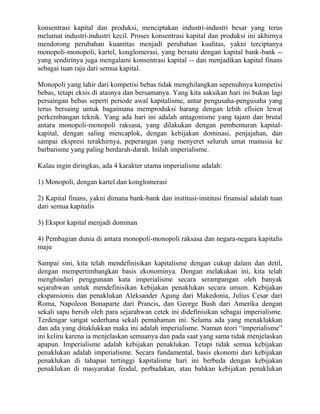 konsentrasi kapital dan produksi, menciptakan industri-industri besar yang terus
melumat industri-industri kecil. Proses konsentrasi kapital dan produksi ini akhirnya
mendorong perubahan kuantitas menjadi perubahan kualitas, yakni terciptanya
monopoli-monopoli, kartel, konglomerasi, yang bersatu dengan kapital bank-bank --
yang sendirinya juga mengalami konsentrasi kapital -- dan menjadikan kapital finans
sebagai tuan raja dari semua kapital.

Monopoli yang lahir dari kompetisi bebas tidak menghilangkan sepenuhnya kompetisi
bebas, tetapi eksis di atasnya dan bersamanya. Yang kita saksikan hari ini bukan lagi
persaingan bebas seperti periode awal kapitalisme, antar pengusaha-pengusaha yang
terus bersaing untuk bagaimana memproduksi barang dengan lebih efisien lewat
perkembangan teknik. Yang ada hari ini adalah antagonisme yang tajam dan brutal
antara monopoli-monopoli raksasa, yang dilakukan dengan pembenturan kapital-
kapital, dengan saling mencaplok, dengan kebijakan dominasi, penjajahan, dan
sampai ekspresi terakhirnya, peperangan yang menyeret seluruh umat manusia ke
barbarisme yang paling berdarah-darah. Inilah imperialisme.

Kalau ingin diringkas, ada 4 karakter utama imperialisme adalah:

1) Monopoli, dengan kartel dan konglomerasi

2) Kapital finans, yakni dimana bank-bank dan institusi-institusi finansial adalah tuan
dari semua kapitalis

3) Ekspor kapital menjadi dominan

4) Pembagian dunia di antara monopoli-monopoli raksasa dan negara-negara kapitalis
maju

Sampai sini, kita telah mendefinisikan kapitalisme dengan cukup dalam dan detil,
dengan mempertimbangkan basis ekonominya. Dengan melakukan ini, kita telah
menghindari penggunaan kata imperialisme secara serampangan oleh banyak
sejarahwan untuk mendefinisikan kebijakan penaklukan secara umum. Kebijakan
ekspansionis dan penaklukan Aleksander Agung dari Makedonia, Julius Cesar dari
Roma, Napoleon Bonaparte dari Prancis, dan George Bush dari Amerika dengan
sekali sapu bersih oleh para sejarahwan cetek ini didefinisikan sebagai imperialisme.
Terdengar sangat sederhana sekali pemahaman ini. Selama ada yang menaklukkan
dan ada yang ditaklukkan maka ini adalah imperialisme. Namun teori “imperialisme”
ini keliru karena ia menjelaskan semuanya dan pada saat yang sama tidak menjelaskan
apapun. Imperialisme adalah kebijakan penaklukan. Tetapi tidak semua kebijakan
penaklukan adalah imperialisme. Secara fundamental, basis ekonomi dari kebijakan
penaklukan di tahapan tertinggi kapitalisme hari ini berbeda dengan kebijakan
penaklukan di masyarakat feodal, perbudakan, atau bahkan kebijakan penaklukan
 