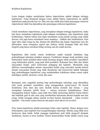 Kelahiran Kapitalisme


Lenin dengan ringkas menjelaskan bahwa imperialisme adalah tahapan tertinggi
kapitalisme. Yang dimaksud dengan Lenin adalah bahwa imperialisme itu adalah
kapitalisme pada periode hari ini. Dari sini saja sudah jelas kalau perjuangan melawan
imperialisme tidak bisa dipisahkan dari perjuangan melawan kapitalisme.


Untuk memahami imperialisme, yang merupakan tahapan tertinggi kapitalisme, maka
kita harus memahami kapitalisme pada tahapan terendahnya, atau kapitalisme pada
kelahirannya. Seperti halnya kita ingin memahami secara penuh seorang yang sudah
dewasa, kita juga harus memahami masa mudanya – bahkan dari kelahirannya. Kita
ingin tahu siapa orang tua dia, dimana dia dilahirkan dan kapan, bagaimana cara dia
dibesarkan, masa remajanya seperti apa, dsbnya. Inilah mengapa tidak ada buku
biografi yang hanya merekam hidup seorang saat dia sudah dewasa.


Kapitalisme lahir ketika sistem feodalisme sudah menjadi hambatan bagi
perkembangan kekuatan produksi manusia. Feodalisme dengan mode produksi yang
berbasiskan tanah perlahan-lahan kalah bersaing dengan mode produksi manufaktur
yang berbasiskan pabrik, yang jauh lebih produktif. Kekuatan baru lahir dari dalam
masyarakat feodal, yakni kelas-kelas pedagang dan kapitalis. Merekalah yang
akhirnya menumbangkan tatanan masyarakat feodal yang mencekik mereka karena
tatanan masyarakat feodal yang tidak demokratis dan konservatif adalah halangan
bagi perkembangan kapitalisme yang membutuhkan kebebasan dalam semua aspek
kehidupan: politik, ekonomi, sosial, dan sains.


Kemajuan sains sangatlah penting bagi perkembangan teknologi yang dibutuhkan
oleh mode produksi manufaktur yang menggunakan mesin-mesin. Di bawah
feodalisme, ilmu alam dan sains dicekik karena monarki dan Gereja -- yang
merupakan kekuatan politik besar -- merasa terancam kedudukannya. Sains
mengajarkan hukum logika, yang tidak bisa tidak menyerang doktrin Gereja bahwa
ada makhluk gaib di atas sana yang memberikan kekuasaan absolut kepada satu dua
orang. Inilah mengapa dalam sejarah revolusi borjuis demokratik – yakni revolusi
kapitalis – kita temui semua ilmuwan dan pakar sains ada di sisi revolusi.


Fitur utama kapitalisme adalah persaingan bebas antar kapitalis. Hanya dengan terus
berkompetisi, para kapitalis bisa mengembangkan teknologi. Mereka yang tidak terus
berinovasi akan kalah. Inilah mengapa kapitalisme jauh lebih progresif daripada
feodalisme, karena ia terus tumbuh. Sistem pemerintahan feodal adalah sistem yang
 