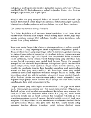 pada periode awal kapitalisme (misalnya penjajahan Indonesia di bawah VOC pada
abad ke-17 dan 18). Basis ekonominya sudah kita jabarkan di atas, yakni dominasi
monopoli, kapital finans, dan ekspor kapital.


Mungkin akan ada yang mengeluh bahwa ini hanyalah masalah semantik saja,
masalah definisi remeh temeh. Tetapi tidak demikian. Ini berkaitan dengan bagaimana
kita dapat mengobarkan perjuangan anti-imperialisme yang sejati dan revolusioner.

Dari kapitalisme imperialis menuju sosialisme

Fakta bahwa kapitalisme telah memasuki tahap imperialisme berarti bahwa situasi
objektif untuk sosialisme sudah menjadi semakin matang. Secara objektif, tugas-tugas
menuju sosialisme menjadi lebih sederhana. Semakin matang kapitalisme, maka
semakin dekat gerbang sosialisme.


Konsentrasi kapital dan produksi telah menciptakan perusahaan-perusahaan monopoli
skala raksasa -- yang tergabungkan dalam konglomerasi-konglomerasi global --
dengan produktivitasnya yang sangat tinggi. Di bawah kapitalisme, produktivitas yang
begitu tinggi justru melempar ratusan juta rakyat pekerja ke jurang pengangguran, dan
melempar lebih banyak lagi ketika terjadi krisis overproduksi. Inilah kekonyolan
sistem kapitalisme, bahwa semakin banyak barang-barang yang terproduksi maka
semakin banyak orang-orang yang menjadi tidak berguna. Namun bila monopoli-
monopoli raksasa ini diambil kepemilikannya dari segelintir kapitalis dan diserahkan
kepada rakyat pekerja untuk dijalankan dengan sistem ekonomi terencana, maka
produktivitas yang begitu tinggi ini dapat digunakan sepenuhnya untuk membebaskan
manusia dari kerja yang memperbudaknya. Kita harus ingat, bahwa yang menjadi
kontradiksi utama dalam kapitalisme bukanlah monopoli raksasa itu sendiri, tetapi
kepemilikan pribadi atas alat-alat produksi. Monopoli di tangan segelintir kapitalis
adalah dominasi mereka atas mayoritas rakyat pekerja miskin. Monopoli di tangan
mayoritas rakyat pekerja adalah dominasi rakyat pekerja atas nasib mereka sendiri,
atas alam, atas dunia untuk kebahagiaan mereka.

Dengan ekonomi yang sudah begitu terkonsentrasilkan -- dan juga dalam bentuk
kapital finans dengan jejaring yang luas -- kita cukup menasionalisasi 100 perusahaan
dan bank terbesar untuk merebut tuas-tuas ekonomi kapitalisme yang terutama. Kita
sama sekali tidak perlu menyentuh ribuan UKM-UKM yang ada, karena dalam
kapitalisme mereka ada di bawah dominasi dan merupakan roda-roda gir kecil
perusahaan-perusahaan monopoli raksasa. Kapitalis-kapitalis monopoli tidak perlu
menguasai 100% kepemilikan alat-alat produksi untuk mendapatkan dominasi absolut
atas perekonomian. Bahkan tidak perlu lebih dari 50%, karena mereka cukup
menguasai tuas-tuas ekonomi terpenting: suplai, jaringan distribusi utama,
 