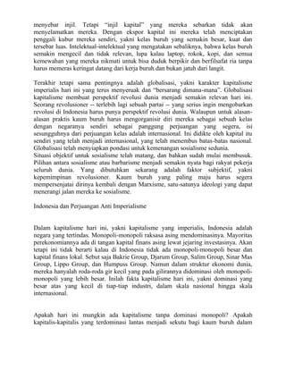 menyebar injil. Tetapi “injil kapital” yang mereka sebarkan tidak akan
menyelamatkan mereka. Dengan ekspor kapital ini mereka telah menciptakan
penggali kubur mereka sendiri, yakni kelas buruh yang semakin besar, kuat dan
tersebar luas. Intelektual-intelektual yang mengatakan sebaliknya, bahwa kelas buruh
semakin mengecil dan tidak relevan, lupa kalau laptop, rokok, kopi, dan semua
kemewahan yang mereka nikmati untuk bisa duduk berpikir dan berfilsafat ria tanpa
harus memeras keringat datang dari kerja buruh dan bukan jatuh dari langit.

Terakhir tetapi sama pentingnya adalah globalisasi, yakni karakter kapitalisme
imperialis hari ini yang terus menyeruak dan “bersarang dimana-mana”. Globalisasi
kapitalisme membuat perspektif revolusi dunia menjadi semakin relevan hari ini.
Seorang revolusioner -- terlebih lagi sebuah partai -- yang serius ingin mengobarkan
revolusi di Indonesia harus punya perspektif revolusi dunia. Walaupun untuk alasan-
alasan praktis kaum buruh harus mengorganisir diri mereka sebagai sebuah kelas
dengan negaranya sendiri sebagai panggung perjuangan yang segera, isi
sesungguhnya dari perjuangan kelas adalah internasional. Ini didikte oleh kapital itu
sendiri yang telah menjadi internasional, yang telah menembus batas-batas nasional.
Globalisasi telah menyiapkan pondasi untuk kemenangan sosialisme sedunia.
Situasi objektif untuk sosialisme telah matang, dan bahkan sudah mulai membusuk.
Pilihan antara sosialisme atau barbarisme menjadi semakin nyata bagi rakyat pekerja
seluruh dunia. Yang dibutuhkan sekarang adalah faktor subjektif, yakni
kepemimpinan revolusioner. Kaum buruh yang paling maju harus segera
mempersenjatai dirinya kembali dengan Marxisme, satu-satunya ideologi yang dapat
menerangi jalan mereka ke sosialisme.

Indonesia dan Perjuangan Anti Imperialisme


Dalam kapitalisme hari ini, yakni kapitalisme yang imperialis, Indonesia adalah
negara yang tertindas. Monopoli-monopoli raksasa asing mendominasinya. Mayoritas
perekonomiannya ada di tangan kapital finans asing lewat jejaring investasinya. Akan
tetapi ini tidak berarti kalau di Indonesia tidak ada monopoli-monopoli besar dan
kapital finans lokal. Sebut saja Bakrie Group, Djarum Group, Salim Group, Sinar Mas
Group, Lippo Group, dan Humpuss Group. Namun dalam struktur ekonomi dunia,
mereka hanyalah roda-roda gir kecil yang pada gilirannya didominasi oleh monopoli-
monopoli yang lebih besar. Inilah fakta kapitalisme hari ini, yakni dominasi yang
besar atas yang kecil di tiap-tiap industri, dalam skala nasional hingga skala
internasional.


Apakah hari ini mungkin ada kapitalisme tanpa dominasi monopoli? Apakah
kapitalis-kapitalis yang terdominasi lantas menjadi sekutu bagi kaum buruh dalam
 