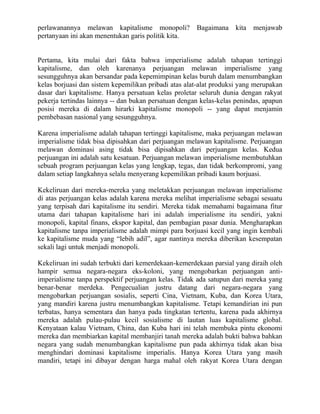 perlawanannya melawan kapitalisme monopoli?           Bagaimana kita menjawab
pertanyaan ini akan menentukan garis politik kita.


Pertama, kita mulai dari fakta bahwa imperialisme adalah tahapan tertinggi
kapitalisme, dan oleh karenanya perjuangan melawan imperialisme yang
sesungguhnya akan bersandar pada kepemimpinan kelas buruh dalam menumbangkan
kelas borjuasi dan sistem kepemilikan pribadi atas alat-alat produksi yang merupakan
dasar dari kapitalisme. Hanya persatuan kelas proletar seluruh dunia dengan rakyat
pekerja tertindas lainnya -- dan bukan persatuan dengan kelas-kelas penindas, apapun
posisi mereka di dalam hirarki kapitalisme monopoli -- yang dapat menjamin
pembebasan nasional yang sesungguhnya.

Karena imperialisme adalah tahapan tertinggi kapitalisme, maka perjuangan melawan
imperialisme tidak bisa dipisahkan dari perjuangan melawan kapitalisme. Perjuangan
melawan dominasi asing tidak bisa dipisahkan dari perjuangan kelas. Kedua
perjuangan ini adalah satu kesatuan. Perjuangan melawan imperialisme membutuhkan
sebuah program perjuangan kelas yang lengkap, tegas, dan tidak berkompromi, yang
dalam setiap langkahnya selalu menyerang kepemilikan pribadi kaum borjuasi.

Kekeliruan dari mereka-mereka yang meletakkan perjuangan melawan imperialisme
di atas perjuangan kelas adalah karena mereka melihat imperialisme sebagai sesuatu
yang terpisah dari kapitalisme itu sendiri. Mereka tidak memahami bagaimana fitur
utama dari tahapan kapitalisme hari ini adalah imperialisme itu sendiri, yakni
monopoli, kapital finans, ekspor kapital, dan pembagian pasar dunia. Mengharapkan
kapitalisme tanpa imperialisme adalah mimpi para borjuasi kecil yang ingin kembali
ke kapitalisme muda yang “lebih adil”, agar nantinya mereka diberikan kesempatan
sekali lagi untuk menjadi monopoli.

Kekeliruan ini sudah terbukti dari kemerdekaan-kemerdekaan parsial yang diraih oleh
hampir semua negara-negara eks-koloni, yang mengobarkan perjuangan anti-
imperialisme tanpa perspektif perjuangan kelas. Tidak ada satupun dari mereka yang
benar-benar merdeka. Pengecualian justru datang dari negara-negara yang
mengobarkan perjuangan sosialis, seperti Cina, Vietnam, Kuba, dan Korea Utara,
yang mandiri karena justru menumbangkan kapitalisme. Tetapi kemandirian ini pun
terbatas, hanya sementara dan hanya pada tingkatan tertentu, karena pada akhirnya
mereka adalah pulau-pulau kecil sosialisme di lautan luas kapitalisme global.
Kenyataan kalau Vietnam, China, dan Kuba hari ini telah membuka pintu ekonomi
mereka dan membiarkan kapital membanjiri tanah mereka adalah bukti bahwa bahkan
negara yang sudah menumbangkan kapitalisme pun pada akhirnya tidak akan bisa
menghindari dominasi kapitalisme imperialis. Hanya Korea Utara yang masih
mandiri, tetapi ini dibayar dengan harga mahal oleh rakyat Korea Utara dengan
 