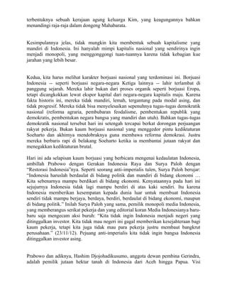 terbentuknya sebuah kerajaan agung keluarga Kim, yang keagungannya bahkan
menandingi raja-raja dalam dongeng Mahabarata.


Kesimpulannya jelas, tidak mungkin kita membentuk sebuah kapitalisme yang
mandiri di Indonesia. Ini hanyalah mimpi kapitalis nasional yang sendirinya ingin
menjadi monopoli, yang menggonggongi tuan-tuannya karena tidak kebagian kue
jarahan yang lebih besar.


Kedua, kita harus melihat karakter borjuasi nasional yang terdominasi ini. Borjuasi
Indonesia -- seperti borjuasi negara-negara Ketiga lainnya -- lahir terlambat di
panggung sejarah. Mereka lahir bukan dari proses organik seperti borjuasi Eropa,
tetapi dicangkokkan lewat ekspor kapital dari negara-negara kapitalis maju. Karena
fakta historis ini, mereka tidak mandiri, lemah, tergantung pada modal asing, dan
tidak progresif. Mereka tidak bisa menyelesaikan sepenuhnya tugas-tugas demokratik
nasional (reforma agraria, pembubaran feodalisme, pembentukan republik yang
demokratis, pembentukan negara bangsa yang mandiri dan utuh). Bahkan tugas-tugas
demokratik nasional tersebut hari ini setengah tercapai berkat dorongan perjuangan
rakyat pekerja. Bukan kaum borjuasi nasional yang menggedor pintu kediktaturan
Soeharto dan akhirnya mendobraknya guna membawa reforma demokrasi. Justru
mereka berbaris rapi di belakang Soeharto ketika ia membantai jutaan rakyat dan
menegakkan kediktaturan brutal.

Hari ini ada selapisan kaum borjuasi yang berbicara mengenai kedaulatan Indonesia,
ambillah Prabowo dengan Gerakan Indonesia Raya dan Surya Paloh dengan
“Restorasi Indonesia”nya. Seperti seorang anti-imperialis tulen, Surya Paloh berujar:
“Indonesia haruslah berdaulat di bidang politik dan mandiri di bidang ekonomi …
Kita sebenarnya mampu berdikari di bidang ekonomi. Kenyataannya pada hari ini
sejujurnya Indonesia tidak lagi mampu berdiri di atas kaki sendiri. Itu karena
Indonesia memberikan kesempatan kepada dunia luar untuk membuat Indonesia
sendiri tidak mampu berjaya, berdaya, berdiri, berdaulat di bidang ekonomi, maupun
di bidang politik.” Inilah Surya Paloh yang sama, pemilik monopoli media Indonesia,
yang memberangus serikat pekerja dan yang editorial koran Media Indonesianya baru-
baru saja mengecam aksi buruh: “Kita tidak ingin Indonesia menjadi negeri yang
ditinggalkan investor. Kita tidak mau negeri ini gagal memberikan kesejahteraan bagi
kaum pekerja, tetapi kita juga tidak mau para pekerja justru membaut bangkrut
perusahaan.” (23/11/12). Pejuang anti-imperialis kita tidak ingin bangsa Indonesia
ditinggalkan investor asing.


Prabowo dan adiknya, Hashim Djojohadikusumo, anggota dewan pembina Gerindra,
adalah pemilik jutaan hektar tanah di Indonesia dari Aceh hingga Papua. Visi
 