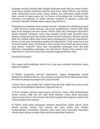 kedaultan nasional Gerindra tidak meliputi kedaulatan tanah bagi para petani miskin,
tetapi hanya meliputi kedaulatan pemillik tanah besar seperti Prabowo dan Hashim
untuk mendominasi jutaan petani miskin. Hashim pun sebelumnya adalah pemilik
lahan minyak di negara-negara eks Uni Soviet, di Kazakhstan dan Azerbaijan. Para
Gerindrais anti-imperialis ini adalah kekuatan monopoli di negaranya sendiri dan
monopoli imperialis terhadap negara-negara yang lebih kecil.

Perjuangan anti-imperialis kaum borjuasi nasional -- kalaupun bisa disebut perjuangan
-- tidak konsisten, penuh keraguan, dan penuh pengkhianatan. Mereka lebih takut
pada buruh daripada tuan-tuan mereka. Mereka lebih takut kehilangan kepemilikan
mereka daripada kehilangan rantai yang mengikat mereka pada monopoli dunia.
Mereka menggeram pada tuan mereka sembari menjilati tangannya. Borjuasi nasional
tidak bisa menjadi sekutu kaum buruh dalam perjuangannya melawan imperialisme,
karena ia justru akan melemahkan gerakan anti-imperialisme. Tidak semua lawan dari
lawan kita adalah sekutu. Pembentukan front nasional antara buruh dan kaum borjuis
yang katanya “progresif” hanya akan menumpulkan perjuangan kelas dan pada
gilirannya menumpulkan perjuangan anti-imperialisme. Dengan front nasional “anti-
imperialisme”, Kaum Kiri hanya akan menjadi penjaga perdamaian kelas.

Sejumlah Kesimpulan


Kita sampai pada penghujung analisa kita, yang mana sejumlah kesimpulan umum
dapat kita rangkum:


1) Setelah menganalisa asal-usul imperialisme, dengan menggunakan metode
Materialisme Dialektis-Historis, kita mencapai kesimpulan bahwa imperialisme hanya
bisa dilawan dengan perjuangan kelas yang konsisten.

2) Kelas buruh, yang semakin hari semakin besar dan kuat, adalah satu-satunya kelas
yang bisa menumbangkan kapitalisme imperialis hari ini.

3) Kaum borjuasi nasional negara-negara eks-koloni, karena fakta perkembangan
historis mereka, tidak bisa dan tidak boleh dijadikan sekutu dalam perjuangan
melawan imperialisme. Kaum buruh tidak boleh mengikat kaki-tangannya dalam front
nasional dengan kaum borjuasi.

4) Sekutu buruh dalam perjuangan melawan imperialisme adalah lapisan rakyat
pekerja tertindas lainnya: tani, nelayan, dan kaum miskin kota. Dengan
mempertahankan kemandirian kelasnya, kelas buruh harus memimpin perjuangan
seluruh rakyat pekerja tertindas dalam melawan kapitalisme imperialis.
 