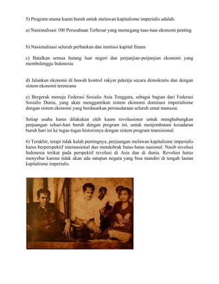 5) Program utama kaum buruh untuk melawan kapitalisme imperialis adalah:

a) Nasionalisasi 100 Perusahaan Terbesar yang memegang tuas-tuas ekonomi penting


b) Nasionalisasi seluruh perbankan dan institusi kapital finans

c) Batalkan semua hutang luar negeri dan perjanjian-perjanjian ekonomi yang
membelenggu Indonesia


d) Jalankan ekonomi di bawah kontrol rakyat pekerja secara demokratis dan dengan
sistem ekonomi terencana

e) Bergerak menuju Federasi Sosialis Asia Tenggara, sebagai bagian dari Federasi
Sosialis Dunia, yang akan menggantikan sistem ekonomi dominasi imperialisme
dengan sistem ekonomi yang berdasarkan persaudaraan seluruh umat manusia.

Setiap usaha harus dilakukan oleh kaum revolusioner untuk menghubungkan
perjuangan sehari-hari buruh dengan program ini, untuk menjembatani kesadaran
buruh hari ini ke tugas-tugas historisnya dengan sistem program transisional.

6) Terakhir, tetapi tidak kalah pentingnya, perjuangan melawan kapitalisme imperialis
harus berperspektif internasional dan mendobrak batas-batas nasional. Nasib revolusi
Indonesia terikat pada perspektif revolusi di Asia dan di dunia. Revolusi harus
menyebar karena tidak akan ada satupun negara yang bisa mandiri di tengah lautan
kapitalisme imperialis.
 