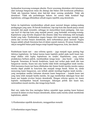 berdasarkan kesewang-wenangan absolut. Posisi seseorang ditentukan oleh keturunan
(dari keluarga bangsawan mana dia datang) dan bukan oleh kesuksesan pribadinya.
Tidak ada kepastian hukum akan hak-hak dasar seorang penduduk. Tidak ada
demokrasi. Tidak ada perlindungan hukum. Ini semua tidak kondusif bagi
kapitalisme, sehingga dibutuhkan sebuah negara republik yang demokratis.


Selain itu kapitalisme membutuhkan sebuah pasar nasional dengan undang-undang
perdagangan yang sama. Di bawah feodalisme, tiap-tiap kota dan daerah punya aturan
tersendiri dan pajak tersendiri, sehingga ini menyulitkan kaum pedagang. Ada raja-
raja kecil di tiap-tiap kota yang menjadi parasit, yang bertindak sewenang-wenang.
Kapitalisme yang bersifat ekspansif dan dinamis tidak bisa terkekang oleh kerangka
feodal yang kaku. Pembentukan negara bangsa oleh karenanya juga menjadi tugas
utama dari revolusi borjuis demokratik, demi terbentuknya pasar nasional. Negara
bangsa adalah sebuah fenomena baru di dalam sejarah manusia. Di jaman feodalisme,
rakyat mengabdi bukan pada bangsa tetapi kepada bangsawan, kota, dan daerah.


Pembebasan kaum tani – atau reforma agraria – juga menjadi tugas penting bagi
lahirnya kapitalisme. Ini bukan karena kaum kapitalis peduli pada nasib kaum tani,
tetapi didikte oleh logika kapitalisme itu sendiri. Kapitalisme, yang sistem
produksinya berbasis pabrik, membutuhkan tenaga kerja – atau buruh – yang bebas
bergerak. Sementara di bawah feodalisme, kaum tani terikat pada tanah dan tuan
bangsawan mereka. Kaum tani atau hamba tidak boleh meninggalkan tanah mereka.
Oleh karenanya kaum tani harus dibebaskan dari ikatan feodal mereka mereka supaya
mereka dapat pindah ke kota-kota dan menjadi tenaga buruh. Selain itu, untuk
menyerang kaum bangsawan, cara terbaik adalah membagi-bagikan tanah mereka –
yang merupakan sumber kekuatan ekonomi kaum bangsawan – kepada kaum tani
yang lama telah menjadi hamba mereka. Ini juga memberikan dukungan besar dari
kaum tani kepada revolusi borjuis demokratik. Dengan reforma agraria ini, kaum
kapitalis mendapatkan banyak keuntungan: dukungan politik dari kaum tani,
melemahkan musuh mereka, dan tenaga kerja buruh.


Dari sini, maka kita bisa meringkas bahwa sejumlah tugas penting kaum borjuasi
nasional di dalam revolusi borjuis demokratik, dalam usaha mereka untuk membentuk
kapitalisme, adalah:


1) Pembentukan republik demokratis, menggantikan monarki


2) Pembentukan negara bangsa
 
