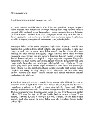 3) Reforma agraria


Kapitalisme tumbuh menjadi monopoli dan kartel


Kekuatan produksi manusia tumbuh pesat di bawah kapitalisme. Dengan kompetisi
bebas, kapitalis terus menciptakan teknologi-teknologi baru yang membuat manusia
menjadi lebih produktif secara keseluruhan. Namun, semakin tingginya kekuatan
produksi manusia, semakin besar pula kesenjangan antara yang kaya dan miskin.
Inilah kekonyolan dari kapitalisme. Semakin kaya masyarakat secara keseluruhan,
semakin besar pula jurang pemisah antara rakyat pekerja dan kapitalis.


Persaingan bebas adalah motor penggerak kapitalisme. Tiap-tiap kapitalis terus
berkompetisi. Awalnya dalam sebuah industri, ada ribuan pengusaha. Mereka terus
berseteru untuk merebut pasar. Yang kalah tersingkirkan dan dilahap oleh yang
menang. Ini terus menerus berlangsung hingga akhirnya hanya tersisa beberapa
pengusaha besar. Dengan cara ini, akhirnya kompetisi berubah menjadi monopoli.
Terjadi konsentrasi pasar dan kapital di tangan segelintir pengusaha. Pengusaha-
pengusaha kecil tidak mampu lagi bersaing dengan pengusaha-pengusaha besar, yang
punya modal besar dan bisa membangun pabrik-pabrik yang lebih besar. Dengan
pabrik yang besar, jelas mereka dapat memproduksi lebih murah dan membanjiri
pasar. Mereka juga bisa membanting harga sampai pengusaha kecil saingan mereka
bangkrut, atau cukup “melahap” saingan mereka dengan membelinya. Inilah yang
disebut “ekonomi skala besar”, dimana semakin besar sebuah perusahaan semakin
mudah ia meraih laba besar.


Kapitalisme mencapai puncak kompetisi bebas mereka pada 1860-70 dan saat itu
monopoli belum menjadi fitur utama. Pada periode 1800an, kapitalisme didominasi
perusahaan-perusahaan kecil milik keluarga atau individu. Hanya pada 1900an
akhirnya kapitalisme memasuki fase dimana monopoli menjadi fitur dominan. Pada
1830, perusahaan terbesar di dunia adalah pabrik besi-baja Cyfartha, dengan jumlah
pekerja 5000 orang dan aset total $2 juta. Hari ini Walmart memperkerjakan 2,2 juta
pekerja, McDonald 1,7 juta, Volkswagen 500 ribu, Siemens 360 ribu. Para pelopor
kapitalis tidak akan pernah bermimpi kalau akan ada perusahaan dengan jumlah
pekerja 1 juta.
 
