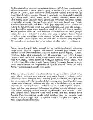 Di dalam kapitalisme monopoli, sebuah pasar dikuasai oleh beberapa perusahaan saja.
Kita bisa ambil contoh industri otomobil, yang dikuasai oleh segelintir pemain sejak
1920an. Di Amerika, pusat kapitalisme dunia, industri otomobil dikuasai oleh tiga
besar: General Motors, Ford, dan Chrysler. Di Jepang, ini juga dikuasai oleh segelintir
saja: Toyoto, Honda, Nissan, Suzuki, Mazda, Daihatsu, Mitsubishi, Subaru. Tetapi
lebih penting adalah kenyataan bahwa kepemilikan perusahaan-perusahaan otomobil
ini sangatlah kompleks. Misalnya Nissan adalah juga milik Renault dari Prancis.
Mazda sahamnya dimiliki oleh Ford. Toyota juga mengontrol saham Daihatsu dan
Subaru. Ini hanya beberapa contoh saja yang kita ketahui. Jadi selain ada monopoli,
lewat kepemilikan saham semua perusahaan mobil ini saling terkait satu sama lain.
Sebuah penelitian tahun 2011 oleh Professor Vitali menunjukkan sebuah jaringan
kepemilikan korporasi-korporasi multinasional yang kompleks, dimana “setiap
perusahaan punya kepemilikan secara langsung dan/atau tidak langsung perusahaan
lainnya”. Dari 43 ribu korporasi multi-nasional, ada 147 korporasi yang mengontrol
40 persen ekonomi dunia dan tiap-tiap perusahaan ini saling terikat kepemilikannya.


Namun jangan kita pikir kalau monopoli ini hanya dilakukan kapitalis asing atau
hanya dalam tingkatan korporasi multinasional. Monopoli juga dilakukan oleh
kapitalis nasional di bumi Indonesia. Media di Indonesia (koran, majalah, TV, radio,
penerbitan buku, dll.) dimonopoli oleh 12 perusahaan: Grup MNC, Kompas
Gramedia, Jawa Pos, Mahaka Media, Elang Mahkota Teknologi, CT Corp, Visi Media
Asia, MRA Media, Femina, Tempo Inti Media, dan Beritasatu Media Holding. Pasar
rokok Indonesia dikuasai tiga pemain: Gudang Garam, Djarum dan Sampoerna; walau
belum lama ini Djarum dan Sampoerna sudah dijual ke Imperial Tobacco dan Phillip
Morris, yang memonopoli industri rokok dunia.


Tidak hanya itu, perusahaan-perusahaan raksasa ini juga membentuk sebuah kartel,
yakni sebuah kerjasama antar monopoli yang mana dengan perjanjian-perjanjian
terselubung mereka mengatur harga, membagi pasar, menentukan jumlah produksi,
dan lain sebagainya. Pembentukan kartel oleh pemain-pemain besar dilakukan karena
mereka sadar bahwa mereka bisa meraup lebih banyak laba kalau mereka melakukan
kerjasama ini. Persaingan bebas -- walau masih terjadi pada tingkatan tertentu --
bukan lagi fitur yang dominan. Kebanyakan persaingan justru terjadi dalam ranah
iklan, dimana tiap-tiap perusahaan mencoba meyakinkan kita kalau sambal ABC lebih
enak daripada sambal Indofood, kalau motor Honda lebih baik daripada motor
Yamaha. Pada kenyataannya mereka sudah membagi pasar dan mengatur harga
sedemikian rupa sehingga dapat meraup laba sebanyak mungkin, atau superprofit.
Yang dirugikan adalah konsumen.
 