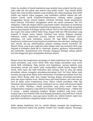 Selain itu, produksi di bawah kapitalisme juga semakin lama semakin bersifat sosial,
yakni tidak ada satu pabrik atau industri yang berdiri sendiri. Tiap industri adalah
bagian dari rantai produksi kapitalis yang kompleks dan saling tergantung. Kita ambil
contoh saja industri telpon genggam, yang melibatkan puluhan industri dan sub-
industri: plastik (untuk komponen-komponennya), tambang (telpon genggam
menggunakan banyak mineral langka), informasi teknologi (untuk programnya),
enerji (baterai), komunikasi (penggunaan satelit dan antena pemancar), dan lain
sebagainya. Tidak ada satupun industri yang berdiri sendiri. Kenyataan ini mendorong
kaum kapitalis untuk membentuk konglomerat-konglomerat, yakni sebuah perusahaan
raksasa yang bergerak di berbagai macam industri. Kali ini kita tidak perlu melihat ke
luar negeri, kita cukup melihat Salim Grup, dengan lebih dari 400 perusahaan yang
bergerak di hampir semua industri: Indofood (mie instan), Bogasari (tepung),
Indomaret (retail), Indocement (semen), Indosiar (televisi), perkebunan sawit,
perhutanan, real estate, perbankan, asuransi, dll. Juga Bakrie Group, sebuah
konglomerat multinasional yang bergelut di perkebunan sawit dan karet, tambang batu
bara, minyak, dan gas, telekomunikasi, properti, tambang mineral, konstruksi, dll.
Djarum Group, yang di atas sudah kita sebut sebagai salah satu monopoli rokok, juga
bergerak di perbankan (bank BCA), elektronik, properti, agribisnis, telekomunikasi,
dan multimedia. Konglomerasi terus berusaha menguasai berbagai cabang industri
dari hulu hingga hilir guna mendapatkan dominasi absolut.


Dengan kartel dan konglomerat, persaingan di dalam kapitalisme hari ini bukan lagi
antara perusahaan yang secara teknik lebih maju dengan perusahaan yang secara
teknik lebih terbelakang. Pada periode awal kapitalisme, seorang kapitalis yang
menemukan metode atau teknik untuk memproduksi sebuah barang dengan lebih
murah, lebih cepat, dan lebih berkualitas akan menang. Hari ini yang ada adalah
perusahaan raksasa menggilas perusahaan-perusahaan kecil. Ini benar dalam skala
nasional, dan juga benar dalam skala internasional. Perusahaan-perusahaan kecil dari
negero Dunia Ketiga tidak akan mampu bersaing dengan perusahaan-perusahaan
besar dari negeri kapitalis besar. Mereka hanya jadi bulan-bulanan, jadi roda-roda gir
kecil di dalam mesin konglomerasi besar. Sukses sebuah perusahaan tidak lagi
ditentukan oleh kemampuannya untuk melakukan inovasi, tetapi oleh besarnya kapital
yang ia miliki. Misalnya, sebuah perusahaan yang punya modal besar bisa
menghancurkan saingannya yang lebih kecil dengan membanting harga -- bahkan bila
ia merugi -- sampai saingannya bangkrut. Dengan modalnya yang besar, walau
menjual rugi ia bisa bertahan lebih lama daripada perusahaan yang lebih kecil. Sebuah
perusahaan konglomerat, yang juga punya kendali atas industri-industri suplai lain,
juga dapat mensabotase saingannya dengan memotong suplai tertentu.


Inilah tahapan kapitalisme hari ini, sebuah tahapan monopoli dan konglomerasi,
dimana konsentrasi kapital dan produksi semakin hari semakin terpusat. Persaingan
 