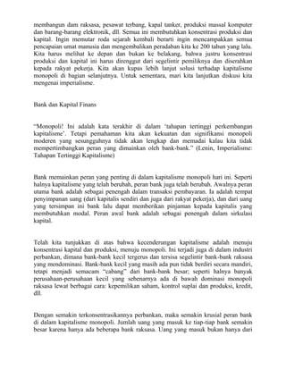membangun dam raksasa, pesawat terbang, kapal tanker, produksi massal komputer
dan barang-barang elektronik, dll. Semua ini membutuhkan konsentrasi produksi dan
kapital. Ingin memutar roda sejarah kembali berarti ingin mencampakkan semua
pencapaian umat manusia dan mengembalikan peradaban kita ke 200 tahun yang lalu.
Kita harus melihat ke depan dan bukan ke belakang, bahwa justru konsentrasi
produksi dan kapital ini harus direnggut dari segelintir pemiliknya dan diserahkan
kepada rakyat pekerja. Kita akan kupas lebih lanjut solusi terhadap kapitalisme
monopoli di bagian selanjutnya. Untuk sementara, mari kita lanjutkan diskusi kita
mengenai imperialisme.


Bank dan Kapital Finans


“Monopoli! Ini adalah kata terakhir di dalam „tahapan tertinggi perkembangan
kapitalisme‟. Tetapi pemahaman kita akan kekuatan dan signifikansi monopoli
moderen yang sesungguhnya tidak akan lengkap dan memadai kalau kita tidak
mempertimbangkan peran yang dimainkan oleh bank-bank.” (Lenin, Imperialisme:
Tahapan Tertinggi Kapitalisme)


Bank memainkan peran yang penting di dalam kapitalisme monopoli hari ini. Seperti
halnya kapitalisme yang telah berubah, peran bank juga telah berubah. Awalnya peran
utama bank adalah sebagai penengah dalam transaksi pembayaran. Ia adalah tempat
penyimpanan uang (dari kapitalis sendiri dan juga dari rakyat pekerja), dan dari uang
yang tersimpan ini bank lalu dapat memberikan pinjaman kepada kapitalis yang
membutuhkan modal. Peran awal bank adalah sebagai penengah dalam sirkulasi
kapital.


Telah kita tunjukkan di atas bahwa kecenderungan kapitalisme adalah menuju
konsentrasi kapital dan produksi, menuju monopoli. Ini terjadi juga di dalam industri
perbankan, dimana bank-bank kecil tergerus dan tersisa segelintir bank-bank raksasa
yang mendominasi. Bank-bank kecil yang masih ada pun tidak berdiri secara mandiri,
tetapi menjadi semacam “cabang” dari bank-bank besar; seperti halnya banyak
perusahaan-perusahaan kecil yang sebenarnya ada di bawah dominasi monopoli
raksasa lewat berbagai cara: kepemilikan saham, kontrol suplai dan produksi, kredit,
dll.


Dengan semakin terkonsentrasikannya perbankan, maka semakin krusial peran bank
di dalam kapitalisme monopoli. Jumlah uang yang masuk ke tiap-tiap bank semakin
besar karena hanya ada beberapa bank raksasa. Uang yang masuk bukan hanya dari
 