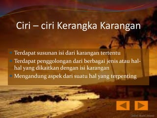 Ciri – ciri Kerangka Karangan

 Terdapat susunan isi dari karangan tertentu
 Terdapat penggolongan dari berbagai jenis atau hal-
  hal yang dikaitkan dengan isi karangan
 Mengandung aspek dari suatu hal yang terpenting
 