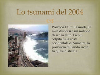
Lo tsunami del 2004
Provocò 131 mila morti, 37
mila dispersi e un milione
di senza tetto. La più
colpita fu la costa
occidentale di Sumatra, la
provincia di Banda Aceh
fu quasi distrutta.
 