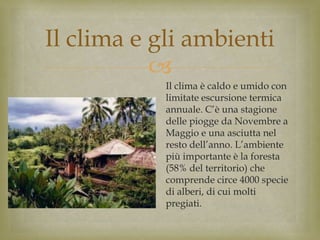 
Il clima e gli ambienti
Il clima è caldo e umido con
limitate escursione termica
annuale. C’è una stagione
delle piogge da Novembre a
Maggio e una asciutta nel
resto dell’anno. L’ambiente
più importante è la foresta
(58% del territorio) che
comprende circe 4000 specie
di alberi, di cui molti
pregiati.
 
