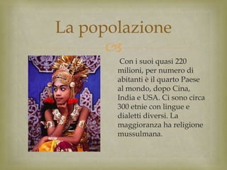 
La popolazione
Con i suoi quasi 220
milioni, per numero di
abitanti è il quarto Paese
al mondo, dopo Cina,
India e USA. Ci sono circa
300 etnie con lingue e
dialetti diversi. La
maggioranza ha religione
mussulmana.
 