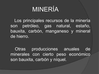 MINERÍA
Los principales recursos de la minería
son petróleo, gas natural, estaño,
bauxita, carbón, manganeso y mineral
de hierro.
Otras producciones anuales de
minerales con cierto peso económico
son bauxita, carbón y níquel.
 