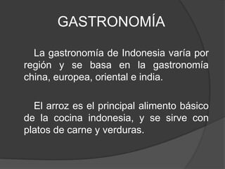 GASTRONOMÍA
La gastronomía de Indonesia varía por
región y se basa en la gastronomía
china, europea, oriental e india.
El arroz es el principal alimento básico
de la cocina indonesia, y se sirve con
platos de carne y verduras.
 
