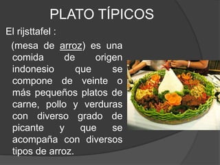PLATO TÍPICOS
El rijsttafel :
(mesa de arroz) es una
comida de origen
indonesio que se
compone de veinte o
más pequeños platos de
carne, pollo y verduras
con diverso grado de
picante y que se
acompaña con diversos
tipos de arroz.
 