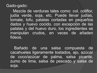 Gado-gado:
Mezcla de verduras tales como: col, coliflor,
judía verde, soja, etc. Puede llevar judías,
tomate, tofu, patatas cortadas en pequeños
dados y huevo cocido. con excepción de las
patatas y del huevo duro, los ingredientes se
manipulan crudos, en veces de añaden
fideos.
Bañado de una salsa compuesta de
cacahuetes ligeramente tostados, ajo, azúcar
de coco/azúcar de palma, salsa picante,
zumo de lima, salsa de pescado y salsa de
soja.
 