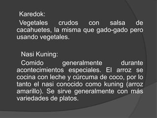 Karedok:
Vegetales crudos con salsa de
cacahuetes, la misma que gado-gado pero
usando vegetales.
Nasi Kuning:
Comido generalmente durante
acontecimientos especiales. El arroz se
cocina con leche y cúrcuma de coco, por lo
tanto el nasi conocido como kuning (arroz
amarillo). Se sirve generalmente con más
variedades de platos.
 