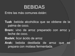 BEBIDAS
Entre las más comunes éstán:
Tuak :bebida alcohólica que se obtiene de la
palma de coco.
Brem: vino de arroz preparado con arroz y
leche de coco.
Badek: licor ácido de arroz
Arak: bebida destilada de arroz que se
prepara con molasa fermentada.
 