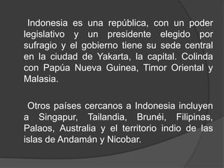 Indonesia es una república, con un poder
legislativo y un presidente elegido por
sufragio y el gobierno tiene su sede central
en la ciudad de Yakarta, la capital. Colinda
con Papúa Nueva Guinea, Timor Oriental y
Malasia.
Otros países cercanos a Indonesia incluyen
a Singapur, Tailandia, Brunéi, Filipinas,
Palaos, Australia y el territorio indio de las
islas de Andamán y Nicobar.
 
