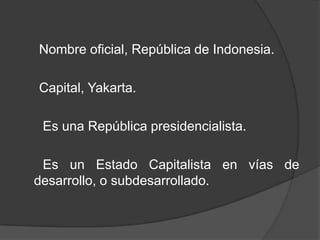 Nombre oficial, República de Indonesia.
Capital, Yakarta.
Es una República presidencialista.
Es un Estado Capitalista en vías de
desarrollo, o subdesarrollado.
 
