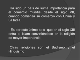 Ha sido un país de suma importancia para
el comercio mundial desde el siglo VII,
cuando comienza su comercio con China y
La India.
Es por este último país que en el siglo XIII
entra el Islam convirtiéndose en la religión
de mayor importancia.
Otras religiones son el Budismo y el
Hinduismo
 