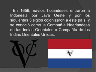 En 1656, navíos holandeses entraron a
Indonesia por Java Oeste y por los
siguientes 3 siglos colonizaron a este país, y
se conoció como la Compañía Neerlandesa
de las Indias Orientales o Compañía de las
Indias Orientales Unidas.
 