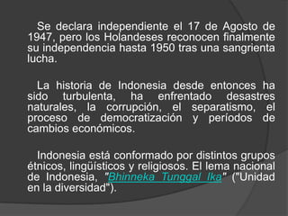 Se declara independiente el 17 de Agosto de
1947, pero los Holandeses reconocen finalmente
su independencia hasta 1950 tras una sangrienta
lucha.
La historia de Indonesia desde entonces ha
sido turbulenta, ha enfrentado desastres
naturales, la corrupción, el separatismo, el
proceso de democratización y períodos de
cambios económicos.
Indonesia está conformado por distintos grupos
étnicos, lingüísticos y religiosos. El lema nacional
de Indonesia, "Bhinneka Tunggal Ika" ("Unidad
en la diversidad").
 