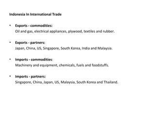 Indonesia In International Trade
• Exports - commodities:
Oil and gas, electrical appliances, plywood, textiles and rubber.
• Exports - partners:
Japan, China, US, Singapore, South Korea, India and Malaysia.
• Imports - commodities:
Machinery and equipment, chemicals, fuels and foodstuffs.
• Imports - partners:
Singapore, China, Japan, US, Malaysia, South Korea and Thailand.
 