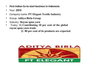 • First Indian Co to start business in Indonesia
• Year: 1973
• Company name: PT Elegant Textile Industry
• Group: Aditya Birla Group
• Industry: Rayon spun yarn
• Today: 1) Contributing 10 per cent of the global
rayon spun yarn trade.
2) 80 per cent of its products are exported.
 