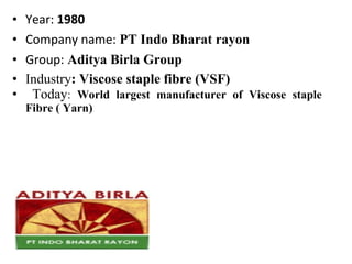 • Year: 1980
• Company name: PT Indo Bharat rayon
• Group: Aditya Birla Group
• Industry: Viscose staple fibre (VSF)
• Today: World largest manufacturer of Viscose staple
Fibre ( Yarn)
 