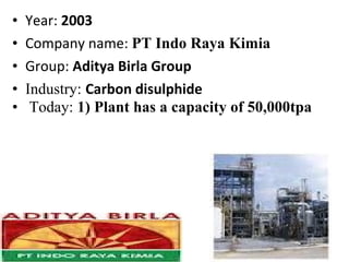 • Year: 2003
• Company name: PT Indo Raya Kimia
• Group: Aditya Birla Group
• Industry: Carbon disulphide
• Today: 1) Plant has a capacity of 50,000tpa
 