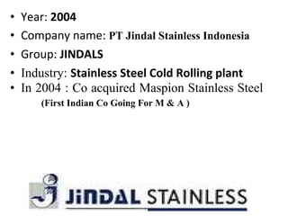 • Year: 2004
• Company name: PT Jindal Stainless Indonesia
• Group: JINDALS
• Industry: Stainless Steel Cold Rolling plant
• In 2004 : Co acquired Maspion Stainless Steel
(First Indian Co Going For M & A )
 