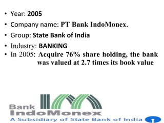 • Year: 2005
• Company name: PT Bank IndoMonex.
• Group: State Bank of India
• Industry: BANKING
• In 2005: Acquire 76% share holding, the bank
was valued at 2.7 times its book value
 