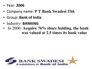 • Year: 2006
• Company name: P T Bank Swadesi Tbk
• Group: Bank of India
• Industry: BANKING
• In 2006: Acquire 76% share holding, the bank
was valued at 2.5 times its book value
 
