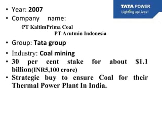 • Year: 2007
• Company name:
PT KaltimPrima Coal
PT Arutmin Indonesia
• Group: Tata group
• Industry: Coal mining
• 30 per cent stake for about $1.1
billion(INR5,100 crore)
• Strategic buy to ensure Coal for their
Thermal Power Plant In India.
 